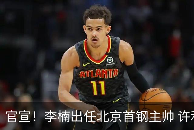 官宣！李楠出任北京首钢主帅 许利民担任总教练