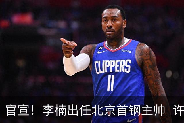 官宣！李楠出任北京首钢主帅 许利民担任总教练